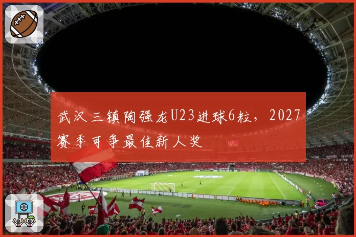 武汉三镇陶强龙U23进球6粒，2027赛季可争最佳新人奖