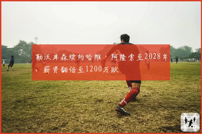勒沃库森续约哈维·阿隆索至2028年，薪资翻倍至1200万欧