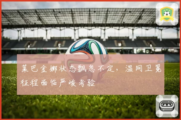 莱巴金娜状态飘忽不定，温网卫冕征程面临严峻考验