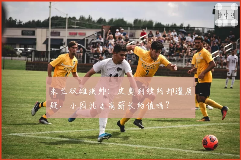 米兰双雄换帅：皮奥利续约却遭质疑，小因扎吉高薪长约值吗？