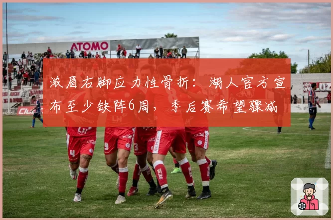 浓眉右脚应力性骨折:湖人官方宣布至少缺阵6周,季后赛希望骤减