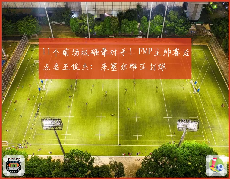 11个前场板砸晕对手！FMP主帅赛后点名王俊杰：来塞尔维亚打球