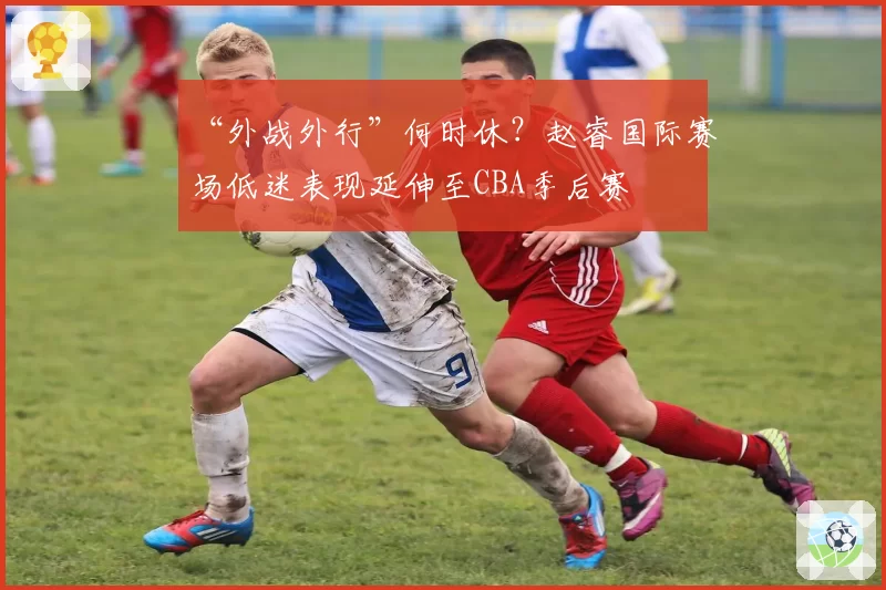 “外战外行”何时休?赵睿国际赛场低迷表现延伸至CBA季后赛