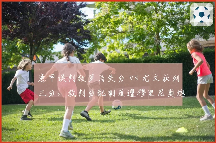 意甲误判致罗马失分 vs 尤文获利三分，裁判分配制度遭穆里尼奥炮轰