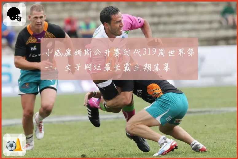 小威廉姆斯公开赛时代319周世界第一，女子网坛最长霸主期落幕