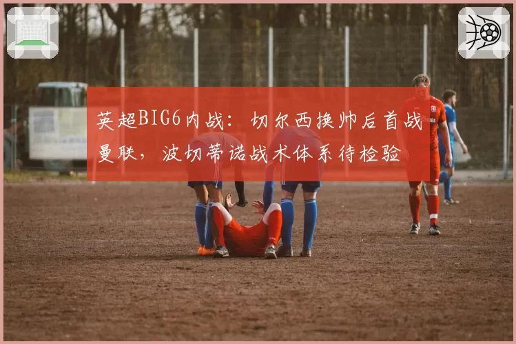 英超BIG6内战：切尔西换帅后首战曼联，波切蒂诺战术体系待检验