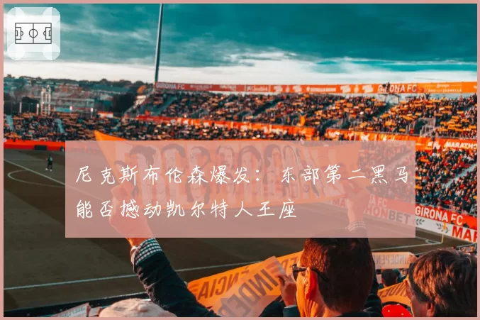 尼克斯布伦森爆发:东部第二黑马能否撼动凯尔特人王座