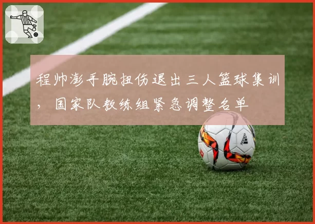 程帅澎手腕扭伤退出三人篮球集训,国家队教练组紧急调整名单